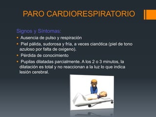 PARO CARDIORESPIRATORIOSignos y Síntomas:Ausencia de pulso y respiración Piel pálida, sudorosa y fría, a veces cianótica (piel de tono azuloso por falta de oxigeno). Pérdida de conocimientoPupilas dilatadas parcialmente. A los 2 o 3 minutos, la dilatación es total y no reaccionan a la luz lo que indica lesión cerebral.