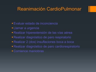 Reanimación CardioPulmonarEvaluar estado de inconcienciaLlamar a urgenciaRealizar hiperextensión de las vías aéreaRealizar diagnóstico de paro respiratorioRealizar 2 (dos) insuflaciones boca a bocaRealizar diagnóstico de paro cardiorespiratorioComience maniobras