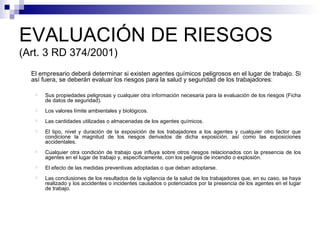 EVALUACIÓN DE RIESGOS  (Art. 3 RD 374/2001) El empresario deberá determinar si existen agentes químicos peligrosos en el lugar de trabajo. Si así fuera, se deberán evaluar los riesgos para la salud y seguridad de los trabajadores:  Sus propiedades peligrosas y cualquier otra información necesaria para la evaluación de los riesgos (Ficha de datos de seguridad). Los valores límite ambientales y biológicos. Las cantidades utilizadas o almacenadas de los agentes químicos. El tipo, nivel y duración de la exposición de los trabajadores a los agentes y cualquier otro factor que condicione la magnitud de los riesgos derivados de dicha exposición, así como las exposiciones accidentales. Cualquier otra condición de trabajo que influya sobre otros riesgos relacionados con la presencia de los agentes en el lugar de trabajo y, específicamente, con los peligros de incendio o explosión. El efecto de las medidas preventivas adoptadas o que deban adoptarse. Las conclusiones de los resultados de la vigilancia de la salud de los trabajadores que, en su caso, se haya realizado y los accidentes o incidentes causados o potenciados por la presencia de los agentes en el lugar de trabajo. 