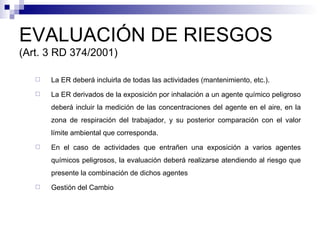 EVALUACIÓN DE RIESGOS  (Art. 3 RD 374/2001) La ER deberá incluirla de todas las actividades (mantenimiento, etc.). La ER derivados de la exposición por inhalación a un agente químico peligroso deberá incluir la medición de las concentraciones del agente en el aire, en la zona de respiración del trabajador, y su posterior comparación con el valor límite ambiental que corresponda. En el caso de actividades que entrañen una exposición a varios agentes químicos peligrosos, la evaluación deberá realizarse atendiendo al riesgo que presente la combinación de dichos agentes  Gestión del Cambio 
