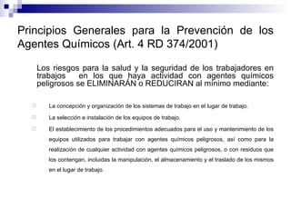 Principios Generales para la Prevención de los Agentes Químicos (Art. 4 RD 374/2001) Los riesgos para la salud y la seguridad de los trabajadores en trabajos  en los que haya actividad con agentes químicos peligrosos se ELIMINARÁN o REDUCIRAN al mínimo mediante: La concepción y organización de los sistemas de trabajo en el lugar de trabajo. La selección e instalación de los equipos de trabajo. El establecimiento de los procedimientos adecuados para el uso y mantenimiento de los equipos utilizados para trabajar con agentes químicos peligrosos, así como para la realización de cualquier actividad con agentes químicos peligrosos, o con residuos que los contengan, incluidas la manipulación, el almacenamiento y el traslado de los mismos en el lugar de trabajo. 