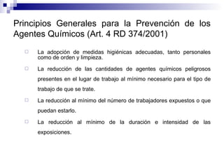Principios Generales para la Prevención de los Agentes Químicos (Art. 4 RD 374/2001) La adopción de medidas higiénicas adecuadas, tanto personales como de orden y limpieza. La reducción de las cantidades de agentes químicos peligrosos presentes en el lugar de trabajo al mínimo necesario para el tipo de trabajo de que se trate. La reducción al mínimo del número de trabajadores expuestos o que puedan estarlo. La reducción al mínimo de la duración e intensidad de las exposiciones. 