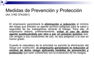 Medidas de Prevención y Protección (Art. 5 RD 374/2001) El empresario garantizará la  eliminación o reducción  al mínimo del riesgo que entrañe un agente químico peligroso para la salud y seguridad de los trabajadores durante el trabajo. Para ello, el empresario deberá, preferentemente,  evitar el uso de dicho agente sustituyéndolo por otro o por un proceso químico  que, con arreglo a sus condiciones de uso, no sea peligroso o lo sea en menor grado. Cuando la naturaleza de la actividad no permita la eliminación del riesgo por sustitución,  el empresario garantizará la reducción al mínimo de dicho riesgo aplicando medidas de prevención y protección  que sean coherentes con la evaluación de los riesgos.  