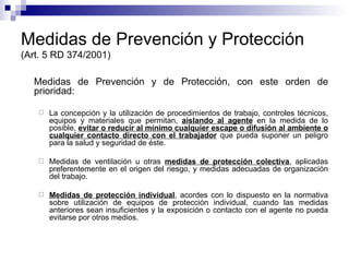 Medidas de Prevención y Protección (Art. 5 RD 374/2001) Medidas de Prevención y de Protección, con este orden de prioridad:  La concepción y la utilización de procedimientos de trabajo, controles técnicos, equipos y materiales que permitan,  aislando al agente  en la medida de lo posible,  evitar o reducir al mínimo cualquier escape o difusión al ambiente o cualquier contacto directo con el trabajador  que pueda suponer un peligro para la salud y seguridad de éste. Medidas de ventilación u otras  medidas de protección colectiva , aplicadas preferentemente en el origen del riesgo, y medidas adecuadas de organización del trabajo. Medidas de protección individual , acordes con lo dispuesto en la normativa sobre utilización de equipos de protección individual, cuando las medidas anteriores sean insuficientes y la exposición o contacto con el agente no pueda evitarse por otros medios. 