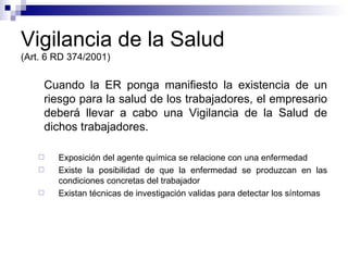 Vigilancia de la Salud (Art. 6 RD 374/2001) Cuando la ER ponga manifiesto la existencia de un riesgo para la salud de los trabajadores, el empresario deberá llevar a cabo una Vigilancia de la Salud de dichos trabajadores. Exposición del agente química se relacione con una enfermedad Existe la posibilidad de que la enfermedad se produzcan en las condiciones concretas del trabajador Existan técnicas de investigación validas para detectar los síntomas 