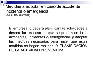 Medidas a adoptar en caso de accidente, incidente o emergencia (Art. 6, RD 374/2001) El empresario deberá planificar las actividades a desarrollar en caso de que se produzcan tales accidentes, incidentes o emergencias y adoptar las medidas necesarias para hacer que estas medidas se hagan realidad    PLANIFICACIÓN DE LA ACTIVIDAD PREVENTIVA 