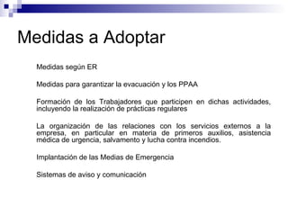 Medidas a Adoptar Medidas según ER Medidas para garantizar la evacuación y los PPAA Formación de los Trabajadores que participen en dichas actividades, incluyendo la realización de prácticas regulares La organización de las relaciones con los servicios externos a la empresa, en particular en materia de primeros auxilios, asistencia médica de urgencia, salvamento y lucha contra incendios. Implantación de las Medias de Emergencia Sistemas de aviso y comunicación 