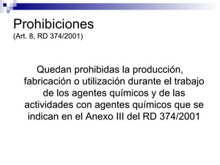 Prohibiciones (Art. 8, RD 374/2001) Quedan prohibidas la producción, fabricación o utilización durante el trabajo de los agentes químicos y de las actividades con agentes químicos que se indican en el Anexo III del RD 374/2001 