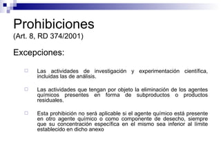 Prohibiciones (Art. 8, RD 374/2001) Excepciones: Las actividades de investigación y experimentación científica, incluidas las de análisis. Las actividades que tengan por objeto la eliminación de los agentes químicos presentes en forma de subproductos o productos residuales. Esta prohibición no será aplicable si el agente químico está presente en otro agente químico o como componente de desecho, siempre que su concentración específica en el mismo sea inferior al límite establecido en dicho anexo  