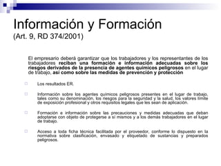 Información y Formación (Art. 9, RD 374/2001) El empresario deberá garantizar que los trabajadores y los representantes de los trabajadores  reciban una formación e información adecuadas sobre los riesgos derivados de la presencia de agentes químicos   peligrosos  en el lugar de trabajo,  así como sobre las medidas de prevención y protección  Los resultados ER. Información sobre los agentes químicos peligrosos presentes en el lugar de trabajo, tales como su denominación, los riesgos para la seguridad y la salud, los valores límite de exposición profesional y otros requisitos legales que les sean de aplicación. Formación e información sobre las precauciones y medidas adecuadas que deban adoptarse con objeto de protegerse a sí mismos y a los demás trabajadores en el lugar de trabajo. Acceso a toda ficha técnica facilitada por el proveedor, conforme lo dispuesto en la normativa sobre clasificación, envasado y etiquetado de sustancias y preparados peligrosos. 