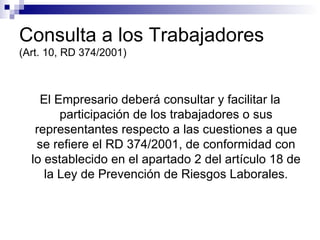Consulta a los Trabajadores (Art. 10, RD 374/2001) El Empresario deberá consultar y facilitar la participación de los trabajadores o sus representantes respecto a las cuestiones a que se refiere el RD 374/2001, de conformidad con lo establecido en el apartado 2 del artículo 18 de la Ley de Prevención de Riesgos Laborales. 