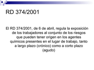 RD 374/2001 El RD 374/2001, de 6 de abril, regula la exposición de los trabajadores al conjunto de los riesgos que pueden tener origen en los agentes químicos presentes en el lugar de trabajo, tanto a largo plazo (crónico) como a corto plazo (agudo) 