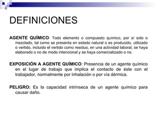 DEFINICIONES AGENTE QUÍMICO : Todo elemento o compuesto químico, por sí solo o mezclado, tal como se presenta en estado natural o es producido, utilizado o vertido, incluido el vertido como residuo, en una actividad laboral, se haya elaborado o no de modo intencional y se haya comercializado o no. EXPOSICIÓN A AGENTE QUÍMICO : Presencia de un agente químico en el lugar de trabajo que implica el contacto de éste con el trabajador, normalmente por inhalación o por vía dérmica. PELIGRO:  Es la capacidad intrínseca de un agente químico para causar daño. 