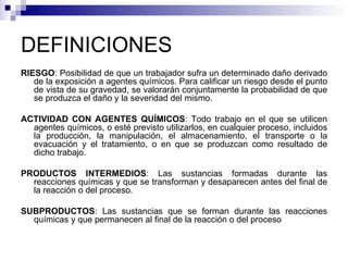 DEFINICIONES RIESGO : Posibilidad de que un trabajador sufra un determinado daño derivado de la exposición a agentes químicos. Para calificar un riesgo desde el punto de vista de su gravedad, se valorarán conjuntamente la probabilidad de que se produzca el daño y la severidad del mismo. ACTIVIDAD CON AGENTES QUÍMICOS : Todo trabajo en el que se utilicen agentes químicos, o esté previsto utilizarlos, en cualquier proceso, incluidos la producción, la manipulación, el almacenamiento, el transporte o la evacuación y el tratamiento, o en que se produzcan como resultado de dicho trabajo. PRODUCTOS INTERMEDIOS : Las sustancias formadas durante las reacciones químicas y que se transforman y desaparecen antes del final de la reacción o del proceso. SUBPRODUCTOS : Las sustancias que se forman durante las reacciones químicas y que permanecen al final de la reacción o del proceso  