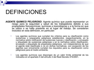 DEFINICIONES AGENTE QUÍMICO PELIGROSO : Agente químico que puede representar un riesgo para la seguridad y salud de los trabajadores debido a sus propiedades fisicoquímicas, químicas o toxicológicas y a la forma en que se utiliza o se halla presente en el lugar de trabajo. Se consideran incluidos en esta definición, en particular:  Los agentes químicos que cumplan los criterios para su clasificación como sustancias o preparados peligrosos establecidos, respectivamente, en la normativa sobre notificación de sustancias nuevas y clasificación, y envasado y etiquetado de sustancias peligrosas y en la normativa sobre clasificación, envasado y etiquetado de preparados peligrosos, con independencia de que el agente esté clasificado o no en dichas normativas, con excepción de los agentes que únicamente cumplan los requisitos para su clasificación como peligrosos para el medio ambiente. Los agentes químicos que dispongan de un valor límite ambiental de los indicados en el apartado 4 del artículo 3 del Real Decreto 374/2001. 
