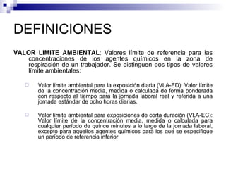 DEFINICIONES VALOR LIMITE AMBIENTAL : Valores límite de referencia para las concentraciones de los agentes químicos en la zona de respiración de un trabajador. Se distinguen dos tipos de valores límite ambientales:  Valor límite ambiental para la exposición diaria (VLA-ED): Valor límite de la concentración media, medida o calculada de forma ponderada con respecto al tiempo para la jornada laboral real y referida a una jornada estándar de ocho horas diarias. Valor límite ambiental para exposiciones de corta duración (VLA-EC): Valor límite de la concentración media, medida o calculada para cualquier período de quince minutos a lo largo de la jornada laboral, excepto para aquellos agentes químicos para los que se especifique un período de referencia inferior 