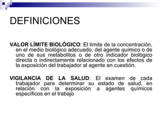 DEFINICIONES VALOR LÍMITE BIOLÓGICO : El límite de la concentración, en el medio biológico adecuado, del agente químico o de uno de sus metabolitos o de otro indicador biológico directa o indirectamente relacionado con los efectos de la exposición del trabajador al agente en cuestión. VIGILANCIA DE LA SALUD : El examen de cada trabajador para determinar su estado de salud, en relación con la exposición a agentes químicos específicos en el trabajo 