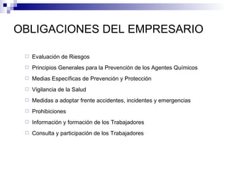 OBLIGACIONES DEL EMPRESARIO Evaluación de Riesgos Principios Generales para la Prevención de los Agentes Químicos Medias Específicas de Prevención y Protección Vigilancia de la Salud Medidas a adoptar frente accidentes, incidentes y emergencias Prohibiciones Información y formación de los Trabajadores Consulta y participación de los Trabajadores 