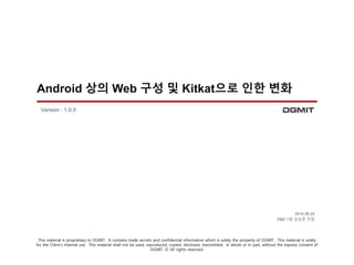 Android 상의 Web 구성 및 Kitkat으로 인한 변화 
2014.08.24 
R&D 1팀 김승준 주임 
Version : 1.0.0 
This material is proprietary to DGMIT. It contains trade secrets and confidential information which is solely the property of DGMIT. This material is solely 
for the Client’s internal use. This material shall not be used, reproduced, copied, disclosed, transmitted, in whole or in part, without the express consent of 
DGMIT. © All rights reserved. 
 