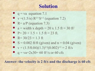 Solution
 q = va equation 7.1
 v =(1.5/n) R2/3
S1/2
(equation 7.2)
 R= a/P (equation 7.3)
 a = width x depth = 20 x 1.5 ft = 30 ft2
 P= 20 + 1.5 + 1.5 ft = 23 ft.
 R= 30/23 = 1.3 ft
 S = 0.002 ft/ft (given) and n = 0.04 (given)
 v = (1.5/0.04)(1.3)2/3
(0.002)1/2
= 2 ft/s
 q = va=2x30= 60 ft3
/s or 60 cfs
Answer: the velocity is 2 ft/s and the discharge is 60 cfs
 