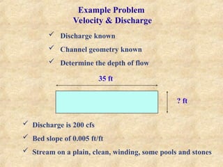 Example Problem
Velocity & Discharge
 Discharge known
 Channel geometry known
 Determine the depth of flow
35 ft
? ft
 Discharge is 200 cfs
 Bed slope of 0.005 ft/ft
 Stream on a plain, clean, winding, some pools and stones
 