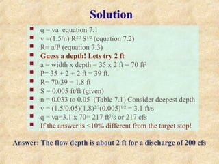 Solution
 q = va equation 7.1
 v =(1.5/n) R2/3
S1/2
(equation 7.2)
 R= a/P (equation 7.3)
 Guess a depth! Lets try 2 ft
 a = width x depth = 35 x 2 ft = 70 ft2
 P= 35 + 2 + 2 ft = 39 ft.
 R= 70/39 = 1.8 ft
 S = 0.005 ft/ft (given)
 n = 0.033 to 0.05 (Table 7.1) Consider deepest depth
 v = (1.5/0.05)(1.8)2/3
(0.005)1/2
= 3.1 ft/s
 q = va=3.1 x 70= 217 ft3
/s or 217 cfs
 If the answer is <10% different from the target stop!
Answer: The flow depth is about 2 ft for a discharge of 200 cfs
 