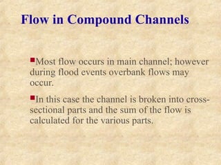 Flow in Compound Channels
Most flow occurs in main channel; however
during flood events overbank flows may
occur.
In this case the channel is broken into cross-
sectional parts and the sum of the flow is
calculated for the various parts.
 