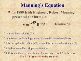 Manning’s Equation
 In 1889 Irish Engineer, Robert Manning
presented the formula:
2
1
3
2
S
R
n
49
.
1
v 
 v is the flow velocity (ft/s)
 n is known as Manning’s n and is a coefficient of roughness
R is the hydraulic radius (a/P) where P is the wetted perimeter (ft)
S is the channel bed slope as a fraction
1.49 is a unit conversion factor. Approximated as 1.5 in the book.
Use 1 if SI (metric) units are used.
Equation 7.2
 