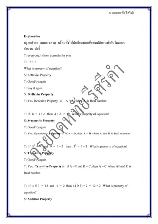 นายยอดหทัย รีศรีคา
Explanation
ครูยกตัวอย่างบนกระดาน พร้อมทั้งให้นักเรียนบอกชื่อสมบัติการเท่ากันในระบบ
จานวน ดังนี้
T: everyone, I show example for you
T: 7 = 7
What is property of equation?
S: Reflexive Property
T: Good/try again
T: Say it again.
S: Reflexive Property
T: Yes, Reflexive Property is A = A when A is Real number.
T: If 6 = 4 + 2 then 4 + 2 = 6 What is property of equation?
S: Symmetric Property
T: Good/try again
T: Yes, Symmetric Property is if A = B, then A = B when A and B is Real number.
T: If 32
= 9 and 9 = 6 + 3 then 32
= 6 + 3 What is property of equation?
S: Transitive Property
T: Good/try again
T: Yes, Transitive Property is if A = B and B = C, then A = C when A Band C is
Real number.
T: If 4  3 = 12 and c = 2 then (4  3) + 2 = 12 + 2 What is property of
equation?
S: Addition Property
 