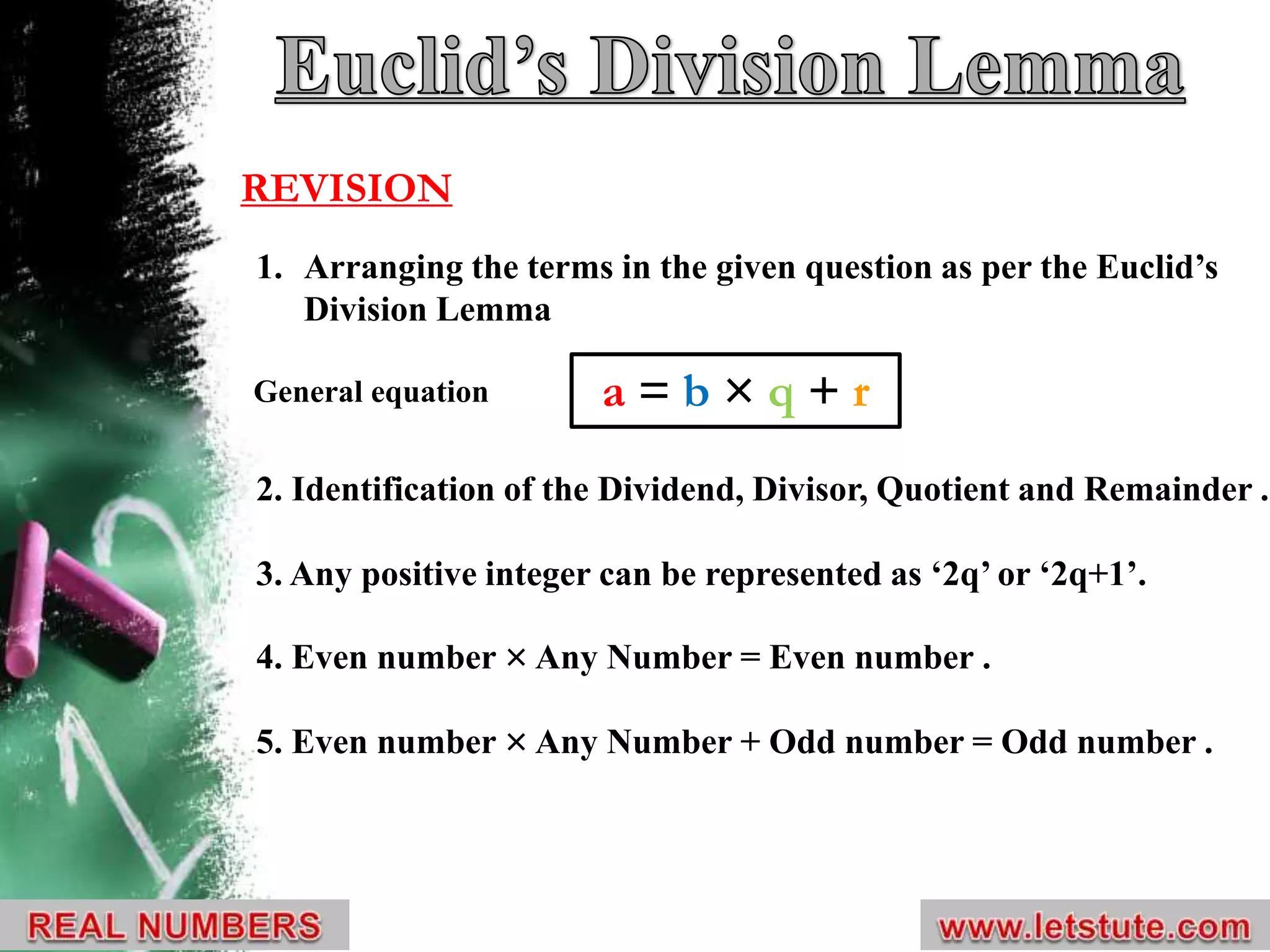 1. Arranging the terms in the given question as per the Euclid’s
Division Lemma
2. Identification of the Dividend, Divisor, Quotient and Remainder .
3. Any positive integer can be represented as ‘2q’ or ‘2q+1’.
4. Even number × Any Number = Even number .
5. Even number × Any Number + Odd number = Odd number .
a = b × q + r
REVISION
General equation
 