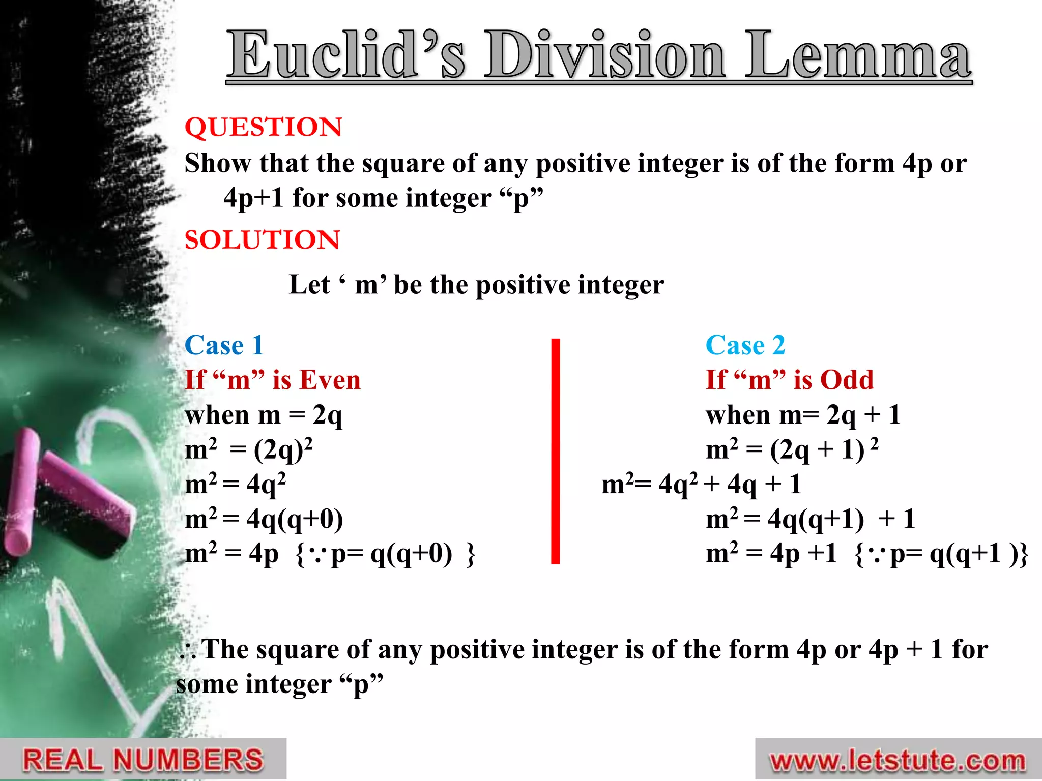 Case 1 Case 2
If “m” is Even If “m” is Odd
when m = 2q when m= 2q + 1
m2 = (2q)2 m2 = (2q + 1) 2
m2 = 4q2 m2= 4q2 + 4q + 1
m2 = 4q(q+0) m2 = 4q(q+1) + 1
m2 = 4p {p= q(q+0) } m2 = 4p +1 {p= q(q+1 )}
QUESTION
Show that the square of any positive integer is of the form 4p or
4p+1 for some integer “p”
SOLUTION
Let ‘ m’ be the positive integer
The square of any positive integer is of the form 4p or 4p + 1 for
some integer “p”
 