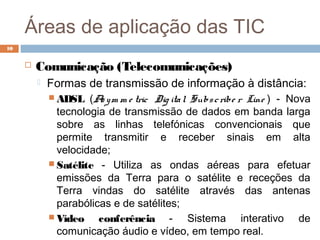 Áreas de aplicação das TIC
 Comunicação (Telecomunicações)
 Formas de transmissão de informação à distância:
 ADSL (Asym m e tric Dig ital Subscribe r Line ) - Nova
tecnologia de transmissão de dados em banda larga
sobre as linhas telefónicas convencionais que
permite transmitir e receber sinais em alta
velocidade;
 Satélite - Utiliza as ondas aéreas para efetuar
emissões da Terra para o satélite e receções da
Terra vindas do satélite através das antenas
parabólicas e de satélites;
 Vídeo conferência - Sistema interativo de
comunicação áudio e vídeo, em tempo real.
10
 