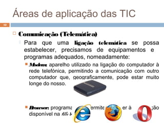 Áreas de aplicação das TIC
 Comunicação (Telemática)
 Para que uma ligação telemática se possa
estabelecer, precisamos de equipamentos e
programas adequados, nomeadamente:
 Modem: aparelho utilizado na ligação do computador à
rede telefónica, permitindo a comunicação com outro
computador que, geograficamente, pode estar muito
longe do nosso.
 Browser: programas que permitem aceder à informação
disponível na We b.
12
 