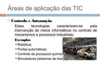 Áreas de aplicação das TIC
 Controlo e Automação
 Estas tecnologias caracterizam-se pela
intervenção de meios informáticos no controlo de
mecanismos e processos industriais;
 Exemplos
 Robótica;
 Portas automáticas;
 Controlo de processos químicos;
 Simuladores (sistemas de treino).
13
 