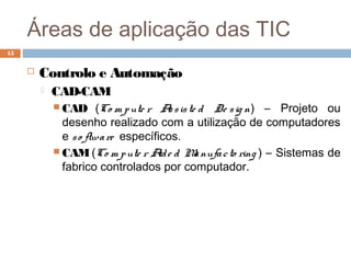 Áreas de aplicação das TIC
 Controlo e Automação
 CAD-CAM
 CAD (Co m pute r Assiste d De sig n) – Projeto ou
desenho realizado com a utilização de computadores
e so ftware específicos.
 CAM (Co m pute r Aide d Manufacto ring ) – Sistemas de
fabrico controlados por computador.
15
 