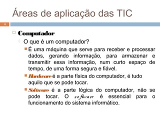 Áreas de aplicação das TIC
 Computador
 O que é um computador?
 É uma máquina que serve para receber e processar
dados, gerando informação, para armazenar e
transmitir essa informação, num curto espaço de
tempo, de uma forma segura e fiável.
 Hardwareé a parte física do computador, é tudo
aquilo que se pode tocar.
 Software é a parte lógica do computador, não se
pode tocar. O so ftware é essencial para o
funcionamento do sistema informático.
4
 