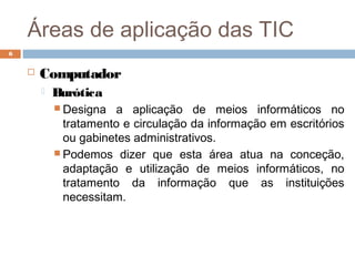 Áreas de aplicação das TIC
 Computador
 Burótica
 Designa a aplicação de meios informáticos no
tratamento e circulação da informação em escritórios
ou gabinetes administrativos.
 Podemos dizer que esta área atua na conceção,
adaptação e utilização de meios informáticos, no
tratamento da informação que as instituições
necessitam.
6
 