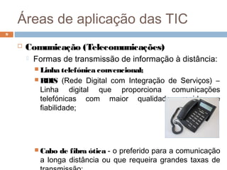 Áreas de aplicação das TIC
 Comunicação (Telecomunicações)
 Formas de transmissão de informação à distância:
 Linha telefónica convencional;
 RDIS (Rede Digital com Integração de Serviços) –
Linha digital que proporciona comunicações
telefónicas com maior qualidade, rapidez e
fiabilidade;
 Cabo de fibra ótica - o preferido para a comunicação
a longa distância ou que requeira grandes taxas de
9
 