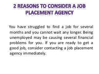 You have struggled to find a job for several
months and you cannot wait any longer. Being
unemployed may be causing several financial
problems for you. If you are ready to get a
good job, consider contacting a job placement
agency immediately.
 