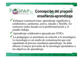 Concepción del proceso
                     enseñanza-aprendizaje
 Enfoques constructivistas: aprendizaje significativo,
colaborativo, autónomo, activo, situado y flexible. En
contextos reales basado en la problematización y el
estudio trabajo.
 Aprendizaje colaborativo apoyado por NTICs
 Lo pedagógico es prioritario en relación a lo tecnológico.
La tecnología es un medio de comunicación que está
supeditado al proceso enseñanza-aprendizaje. Se debe
obtener el mayor provecho de la tecnología ajustándose a
los objetivos de aprendizaje.
      http://www.youtube.com/watch?v=HtIebeYMsIw
 
