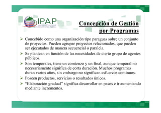 Concepción de Gestión
                                     por Programas
Concebido como una organización tipo paraguas sobre un conjunto
de proyectos. Pueden agrupar proyectos relacionados, que pueden
ser ejecutados de manera secuencial o paralela.
Se plantean en función de las necesidades de cierto grupo de agentes
públicos.
Son temporales, tiene un comienzo y un final, aunque temporal no
necesariamente significa de corta duración. Muchos programas
duran varios años, sin embargo no significan esfuerzos continuos.
Poseen productos, servicios o resultados únicos.
“Elaboración gradual” significa desarrollar en pasos e ir aumentando
mediante incrementos.
 