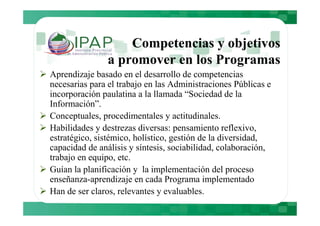 Competencias y objetivos
               a promover en los Programas
Aprendizaje basado en el desarrollo de competencias
necesarias para el trabajo en las Administraciones Públicas e
incorporación paulatina a la llamada “Sociedad de la
Información”.
Conceptuales, procedimentales y actitudinales.
Habilidades y destrezas diversas: pensamiento reflexivo,
estratégico, sistémico, holístico, gestión de la diversidad,
capacidad de análisis y síntesis, sociabilidad, colaboración,
trabajo en equipo, etc.
Guían la planificación y la implementación del proceso
enseñanza-aprendizaje en cada Programa implementado
Han de ser claros, relevantes y evaluables.
 