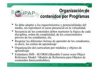 Organización de
                        contenidos por Programas
•   Se debe adaptar a los requerimientos y potencialidades del
    medio, sin reproducir el curso presencial en la virtualidad.
•   Secuencia de los contenidos deben mantener la lógica de cada
    disciplina, orden de complejidad, de los conocimientos
    previos de los estudiantes, etc.
•   Respetar las diferentes formas de aprender de los estudiantes,
    es decir, los estilos de aprendizaje
•   Organización del curriculum por módulos y objetos de
    aprendizaje.
•   Estándares IMS - SCORM (Sharable Course ware Object
    Reference Model / Modelo de Referencia para Objetos de
    contenidos Intercambiables).
 
