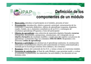Definición de los
                              componentes de un módulo
•   Bienvenida: introduce al participante en el módulo, presenta al tutor
•   Presentación: introducción, objetivo general o principal, estructuración de los
    contenidos y materiales didácticos: objetos de aprendizaje (esquema, diagrama,
    cuadro, listado, etc.), elementos constitutivos de un O.A. y estrategias de
    enseñanza-aprendizaje.(Programa y Guía del participante
•   Objetos de aprendizaje: una colección de materiales digitales llamados recursos
    (fotografías, documentos, animaciones, simulaciones, etc.) integrada con un
    objetivo formativo de resultado medible y creado para dar soporte a un proceso de
    aprendizaje. Construidos bajo los estándares IMS-SCORM. Responden a los
    diferentes estilos de aprendizaje.
•   Recursos y actividades que promuevan el aprendizaje autónomo, la construcción
    entre pares y la producción colectiva del conocimiento en forma contextualizada y
    mediada por la tecnología (mínimo foros debates y de consultas)
•   Resumen: síntesis del contenido de los O.A. y temas a tratar en el próximo módulo.
•   Encuestas de satisfacción: al final de cada Módulo y que permitan medir y evaluar
    el contenido, la plataforma, los materiales, las actividades y los docentes en sus
    distintos roles
 