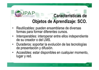 Características de
              Objetos de Aprendizaje: SCO.
• Reutilizables: pueden ensamblarse de diversas
  formas para formar diferentes cursos.
• Interoperables: interoperar entre ellos independiente
  de su creador o del LMS.
• Duraderos: soportar la evolución de las tecnologías
  de presentación y difusión.
• Accesibles: estar disponibles en cualquier momento,
  lugar y red.
 