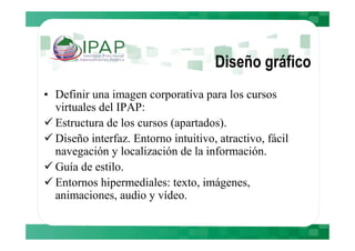 Diseño gráfico
• Definir una imagen corporativa para los cursos
  virtuales del IPAP:
  Estructura de los cursos (apartados).
  Diseño interfaz. Entorno intuitivo, atractivo, fácil
  navegación y localización de la información.
  Guía de estilo.
  Entornos hipermediales: texto, imágenes,
  animaciones, audio y vídeo.
 