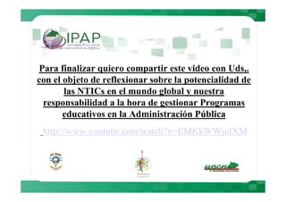 Para finalizar quiero compartir este video con Uds,.
con el objeto de reflexionar sobre la potencialidad de
       las NTICs en el mundo global y nuestra
 responsabilidad a la hora de gestionar Programas
       educativos en la Administración Pública
 http://www.youtube.com/watch?v=EMKkWWjuIXM
 