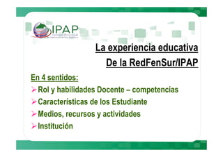 La experiencia educativa
                    De la RedFenSur/IPAP
En 4 sentidos:
  Rol y habilidades Docente – competencias
  Características de los Estudiante
  Medios, recursos y actividades
  Institución
 