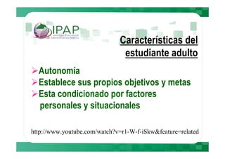 Características del
                               estudiante adulto
  Autonomía
  Establece sus propios objetivos y metas
  Esta condicionado por factores
  personales y situacionales

http://www.youtube.com/watch?v=r1-W-f-iSkw&feature=related
 