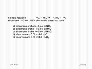27/03/15prof. Papa
Se nella reazione NO2 + H2O  HNO3 + NO
si formano 1,80 mol di NO, allora nella stessa reazione
a) si formano anche 5,40 mol di NO2
b) si formano anche 1,80 mol di HNO3
c) si formano anche 3,60 mol di HNO3
d) si consumano 3,60 mol di H2O
e) si consumano 3,60 mol di HNO3
 
